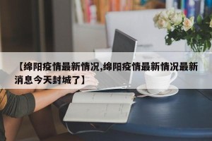 【绵阳疫情最新情况,绵阳疫情最新情况最新消息今天封城了】