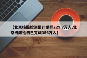 【北京核酸检测累计采样229.7万人,北京核酸检测已完成356万人】
