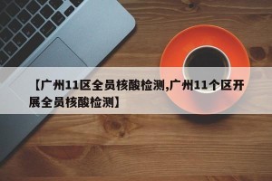 【广州11区全员核酸检测,广州11个区开展全员核酸检测】