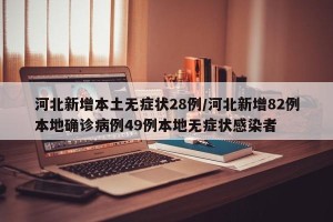 河北新增本土无症状28例/河北新增82例本地确诊病例49例本地无症状感染者