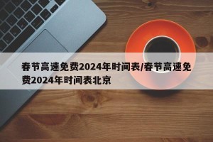 春节高速免费2024年时间表/春节高速免费2024年时间表北京