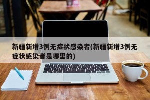 新疆新增3例无症状感染者(新疆新增3例无症状感染者是哪里的)