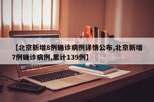【北京新增8例确诊病例详情公布,北京新增7例确诊病例,累计139例】