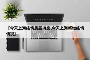 【今天上海疫情最新消息,今天上海新增疫情情况】