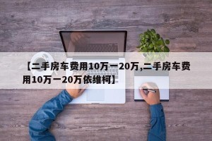 【二手房车费用10万一20万,二手房车费用10万一20万依维柯】