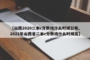【山西2020二本c分数线什么时候公布,2021年山西省二本c分数线什么时候出】