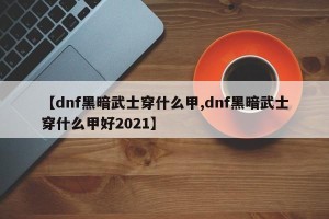 【dnf黑暗武士穿什么甲,dnf黑暗武士穿什么甲好2021】