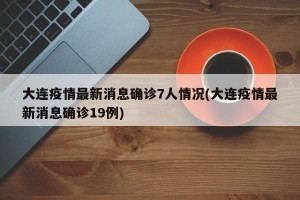 大连疫情最新消息确诊7人情况(大连疫情最新消息确诊19例)