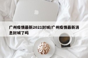 广州疫情最新2021封城/广州疫情最新消息封城了吗