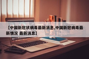 【中国新冠状病毒最新消息,中国新冠病毒最新情况 最新消息】