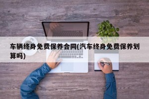 车辆终身免费保养合同(汽车终身免费保养划算吗)