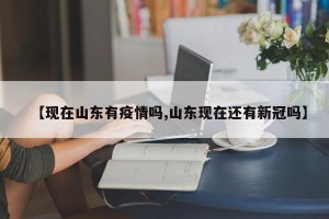 【现在山东有疫情吗,山东现在还有新冠吗】