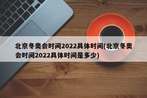 北京冬奥会时间2022具体时间(北京冬奥会时间2022具体时间是多少)