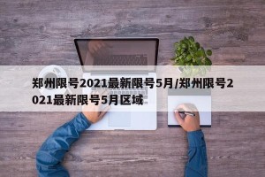 郑州限号2021最新限号5月/郑州限号2021最新限号5月区域