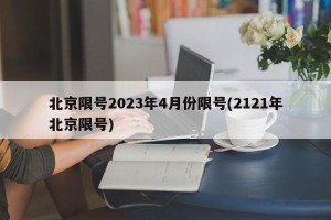 北京限号2023年4月份限号(2121年北京限号)