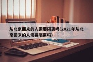 从北京回来的人需要隔离吗(2021年从北京回来的人需要隔离吗)
