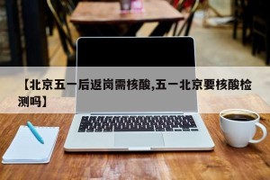 【北京五一后返岗需核酸,五一北京要核酸检测吗】
