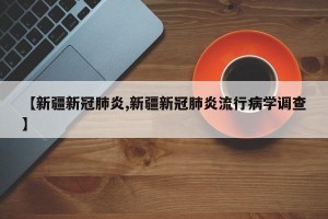 【新疆新冠肺炎,新疆新冠肺炎流行病学调查】