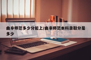 曲阜师范多少分能上/曲阜师范本科录取分是多少