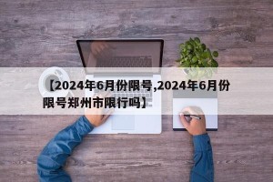 【2024年6月份限号,2024年6月份限号郑州市限行吗】