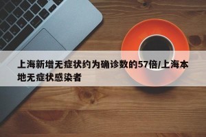 上海新增无症状约为确诊数的57倍/上海本地无症状感染者