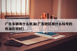 广东车辆用什么机油(广东地区用什么标号的机油比较好)