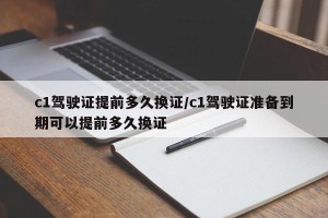 c1驾驶证提前多久换证/c1驾驶证准备到期可以提前多久换证
