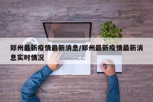 郑州最新疫情最新消息/郑州最新疫情最新消息实时情况