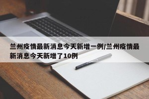 兰州疫情最新消息今天新增一例/兰州疫情最新消息今天新增了10例