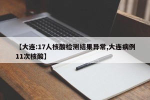 【大连:17人核酸检测结果异常,大连病例11次核酸】