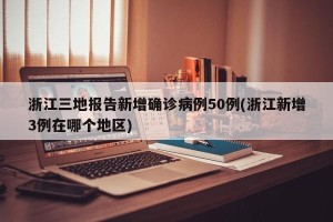 浙江三地报告新增确诊病例50例(浙江新增3例在哪个地区)