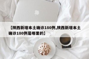【陕西新增本土确诊180例,陕西新增本土确诊180例是哪里的】