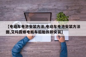【电动车电池安装方法,电动车电池安装方法图,艾玛露娜电瓶车后胎拆卸安装】