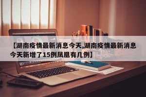 【湖南疫情最新消息今天,湖南疫情最新消息今天新增了15例凤凰有几例】