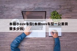 本田小suv车型(本田suv车型一公里需要多少钱)
