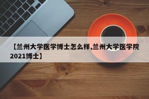 【兰州大学医学博士怎么样,兰州大学医学院2021博士】