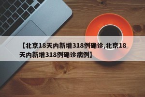 【北京18天内新增318例确诊,北京18天内新增318例确诊病例】
