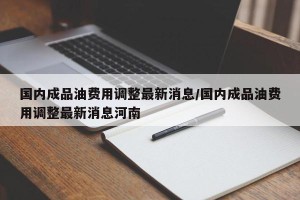 国内成品油费用调整最新消息/国内成品油费用调整最新消息河南