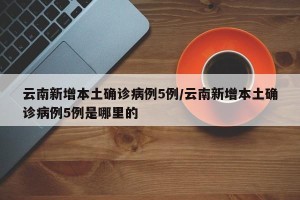 云南新增本土确诊病例5例/云南新增本土确诊病例5例是哪里的
