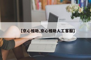 【京心相助,京心相助人工客服】