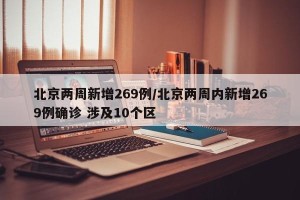 北京两周新增269例/北京两周内新增269例确诊 涉及10个区