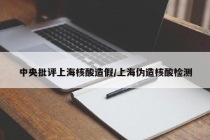 中央批评上海核酸造假/上海伪造核酸检测