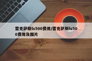 雷克萨斯ls500费用/雷克萨斯ls500费用及图片