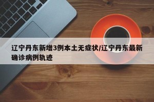辽宁丹东新增3例本土无症状/辽宁丹东最新确诊病例轨迹