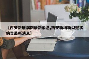 【西安新增病例最新消息,西安新增新型冠状病毒最新消息】
