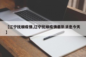 【辽宁抚顺疫情,辽宁抚顺疫情最新消息今天】
