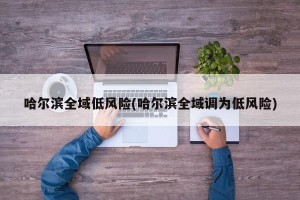 哈尔滨全域低风险(哈尔滨全域调为低风险)