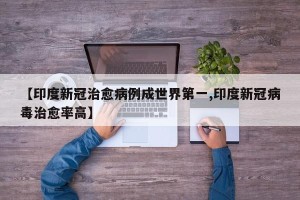 【印度新冠治愈病例成世界第一,印度新冠病毒治愈率高】