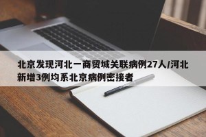 北京发现河北一商贸城关联病例27人/河北新增3例均系北京病例密接者