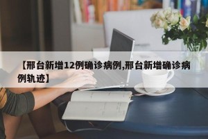 【邢台新增12例确诊病例,邢台新增确诊病例轨迹】